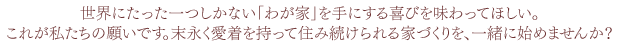 世界にたった一つしかない「わが家」を手にする喜びを味わってほしい。これが私たちの願いです。末永く愛着を持って住み続けられる家づくりを、一緒に始めませんか？